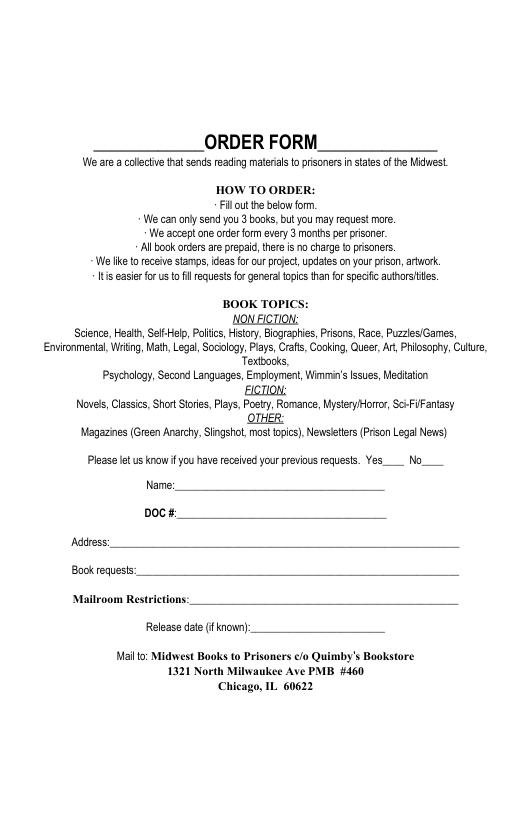 ORDER FORM  We are a collctve that sends eading malerials o prisoners i tates of he Miest.  HOW TO ORDER: Fillout the blow form W can ol send you 3 books, butyou mayrequest more. We acceptone order form every 3 months er pisone. Al bok orders areprepai, thre is o charge [0 prisoners. el 0 eceiv stamps,ideas forcur prjec,updates on your pison,artuork. s easer forusto il requests for generaltopic tan for specifc authorstites.  BOOK TOPICS:  NON FICTION:  Science, Health, SelfHelp, Polic, Htory, Bographies, Pisons, Race, Puzzes/Garmes, Environmental, Writng, Math, Legal,Socology, Pays, Crafs, Cooking, Queer, At Phicsophy, Culre, Textbocks,  Psychology, Second Languages, Employment, Wimmin’slssues, Mediation ECTION:  Novels, Classics, ot Stris, Plays, Posty, Romance,Nystery Horror, SciFiFantasy OTHER:  Magazines (Green Anarchy, Singshol, most opics), Newsleters Prison Legal News)  Please et us know f you have recaved your previous requests. Yes__ No__  Name: Doc#:  Adiress:  Book requests:  Mailroom Restrictions: Release date (f known): Mallto: Midwest Baoks to Prisoners /o Quimby’s Bookstore  1321 North Milwaukee Ave PMB #460 Chicago, IL. 60622 